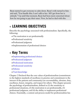 Ryan started to get everyone to calm down. Ryan’s wife turned to him
and said, “You handle this; I can’t talk to her. All I get from her is
attitude.” Up until that moment, Ryan had been most concerned about
how he was going to pay their taxes. Now, he had to deal with this.
LEARNING OBJECTIVES
Describe the psychology associated with professionalism. Specifically, the
following:
The motivation to act professionally
Professional sensitivity
Professional judgment
Implementation of professional choices
Key Terms
Implementing professional choices
Professional judgment
Professional motivation
Professional sensitivity
Schema
Tacit knowledge
Chapter 2 Declared that the core values of professionalism (commitment
to the highest standards of excellence in practice and commitment to the
interest of the patients and community) are accountability, altruism, duty,
excellence, honor, integrity, and respect for others. This chapter presents
the psychology of professionalism, defined as (1) the sensitivity to
professional situations, (2) the motivation to act professionally, (3)
professional judgment, and (4) the ability to implement professional
choices. Essentially, a content and process model for professionalism has
 