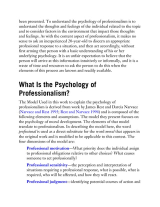 been presented. To understand the psychology of professionalism is to
understand the thoughts and feelings of the individual related to the topic
and to consider factors in the environment that impact those thoughts
and feelings. As with the content aspect of professionalism, it makes no
sense to ask an inexperienced 20-year-old to discern an appropriate
professional response to a situation, and then act accordingly, without
first arming that person with a basic understanding of his or her
underlying psychology. It is an unfair expectation to believe that the
person will arrive at this information intuitively or informally, and it is a
waste of time and resources to ask the person to do this when the
elements of this process are known and readily available.
What Is the Psychology of
Professionalism?
The Model Used in this work to explain the psychology of
professionalism is derived from work by James Rest and Darcia Narvaez
(Narvaez and Rest 1995; Rest and Narvaez 1994) and is composed of the
following elements and assumptions. The model they present focuses on
the psychology of moral development. The elements of that model
translate to professionalism. In describing the model here, the word
professional is used as a direct substitute for the word moral that appears in
the original work and is modified to be applicable to this context. The
four dimensions of the model are:
Professional motivation—What priority does the individual assign
to professional obligations relative to other choices? What causes
someone to act professionally?
Professional sensitivity—the perception and interpretation of
situations requiring a professional response, what is possible, what is
required, who will be affected, and how they will react.
Professional judgment—identifying potential courses of action and
 