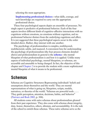 selecting the most appropriate.
Implementing professional choices—what skills, courage, and
tacit knowledge are required to carry out the appropriate
professional choice.
These four psychological aspects depict an ensemble of processes. No
single aspect is predictive of professional behavior. Each of the four
aspects involves different kinds of cognitive–affective interactions with no
cognitions without emotions, no emotions without cognition, and no
professional behavior distinct from the underlying cognitions and affect.
It is not suggested that these psychological aspects occur in the order
detailed above. Rather, they interact with one another.
The psychology of professionalism is complex, multilayered,
multifactorial, subtle, and nuanced. A convenient lens for understanding
the psychology of professionalism (the four process elements detailed
above) and professionalism in general is the schema—the mental
blueprint of what professionalism is and how it is applied. Unlike many
aspects of individual psychology, mental blueprints, or schemas, are
accessible and amenable to being changed. In fact, the objective of this
chapter and Chapter 2 is to provide the student with a more sophisticated
mental blueprint of what it means to be professional.
Schemas
Schemas are Cognitive Structures Representing individuals’ beliefs and
assumptions about themselves and the world. They are mental
representations of what is going on, blueprints, scripts, models,
narratives, or theories of the world. “Schemas are powerful tools . . . .
They guide perception, attention, decisions, habits, and behavior”
(Narvaez and Bock 2002, p. 304).
All students come with naïve schemas about professionalism gleaned
from their past experience. They also come with schemas about integrity,
duty, honor, themselves, others, altruism, and accountability. It is the task
of the school to enrich those schemas. These naïve schemas serve as the
 