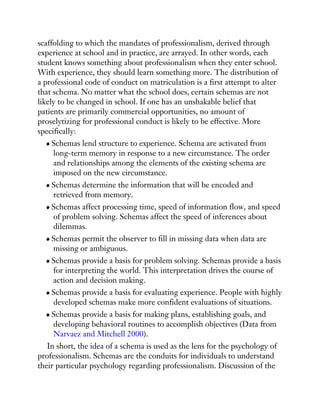 scaffolding to which the mandates of professionalism, derived through
experience at school and in practice, are arrayed. In other words, each
student knows something about professionalism when they enter school.
With experience, they should learn something more. The distribution of
a professional code of conduct on matriculation is a first attempt to alter
that schema. No matter what the school does, certain schemas are not
likely to be changed in school. If one has an unshakable belief that
patients are primarily commercial opportunities, no amount of
proselytizing for professional conduct is likely to be effective. More
specifically:
Schemas lend structure to experience. Schema are activated from
long-term memory in response to a new circumstance. The order
and relationships among the elements of the existing schema are
imposed on the new circumstance.
Schemas determine the information that will be encoded and
retrieved from memory.
Schemas affect processing time, speed of information flow, and speed
of problem solving. Schemas affect the speed of inferences about
dilemmas.
Schemas permit the observer to fill in missing data when data are
missing or ambiguous.
Schemas provide a basis for problem solving. Schemas provide a basis
for interpreting the world. This interpretation drives the course of
action and decision making.
Schemas provide a basis for evaluating experience. People with highly
developed schemas make more confident evaluations of situations.
Schemas provide a basis for making plans, establishing goals, and
developing behavioral routines to accomplish objectives (Data from
Narvaez and Mitchell 2000).
In short, the idea of a schema is used as the lens for the psychology of
professionalism. Schemas are the conduits for individuals to understand
their particular psychology regarding professionalism. Discussion of the
 