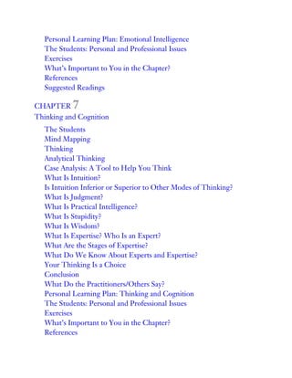Personal Learning Plan: Emotional Intelligence
The Students: Personal and Professional Issues
Exercises
What’s Important to You in the Chapter?
References
Suggested Readings
CHAPTER 7
Thinking and Cognition
The Students
Mind Mapping
Thinking
Analytical Thinking
Case Analysis: A Tool to Help You Think
What Is Intuition?
Is Intuition Inferior or Superior to Other Modes of Thinking?
What Is Judgment?
What Is Practical Intelligence?
What Is Stupidity?
What Is Wisdom?
What Is Expertise? Who Is an Expert?
What Are the Stages of Expertise?
What Do We Know About Experts and Expertise?
Your Thinking Is a Choice
Conclusion
What Do the Practitioners/Others Say?
Personal Learning Plan: Thinking and Cognition
The Students: Personal and Professional Issues
Exercises
What’s Important to You in the Chapter?
References
 