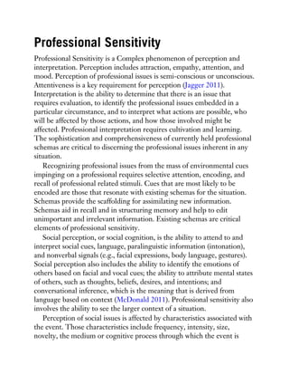 Professional Sensitivity
Professional Sensitivity is a Complex phenomenon of perception and
interpretation. Perception includes attraction, empathy, attention, and
mood. Perception of professional issues is semi-conscious or unconscious.
Attentiveness is a key requirement for perception (Jagger 2011).
Interpretation is the ability to determine that there is an issue that
requires evaluation, to identify the professional issues embedded in a
particular circumstance, and to interpret what actions are possible, who
will be affected by those actions, and how those involved might be
affected. Professional interpretation requires cultivation and learning.
The sophistication and comprehensiveness of currently held professional
schemas are critical to discerning the professional issues inherent in any
situation.
Recognizing professional issues from the mass of environmental cues
impinging on a professional requires selective attention, encoding, and
recall of professional related stimuli. Cues that are most likely to be
encoded are those that resonate with existing schemas for the situation.
Schemas provide the scaffolding for assimilating new information.
Schemas aid in recall and in structuring memory and help to edit
unimportant and irrelevant information. Existing schemas are critical
elements of professional sensitivity.
Social perception, or social cognition, is the ability to attend to and
interpret social cues, language, paralinguistic information (intonation),
and nonverbal signals (e.g., facial expressions, body language, gestures).
Social perception also includes the ability to identify the emotions of
others based on facial and vocal cues; the ability to attribute mental states
of others, such as thoughts, beliefs, desires, and intentions; and
conversational inference, which is the meaning that is derived from
language based on context (McDonald 2011). Professional sensitivity also
involves the ability to see the larger context of a situation.
Perception of social issues is affected by characteristics associated with
the event. Those characteristics include frequency, intensity, size,
novelty, the medium or cognitive process through which the event is
 