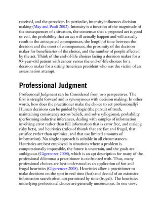 received, and the perceiver. In particular, intensity influences decision
making (May and Pauli 2002). Intensity is a function of the magnitude of
the consequences of a situation, the consensus that a proposed act is good
or evil, the probability that an act will actually happen and will actually
result in the anticipated consequences, the length of time between the
decision and the onset of consequences, the proximity of the decision
maker for beneficiaries of the choice, and the number of people affected
by the act. Think of the end-of-life choices facing a decision maker for a
95-year-old patient with cancer versus the end-of-life choices for a
decision maker for a sitting American president who was the victim of an
assassination attempt.
Professional Judgment
Professional Judgment can be Considered from two perspectives. The
first is straight forward and is synonymous with decision making. In other
words, how does the practitioner make the choice to act professionally?
Human decisions can be guided by logic (the pursuit of truth,
maintaining consistency across beliefs, and solve syllogisms), probability
(performing inductive inferences, dealing with samples of information
involving error rather than full information that is error free, and making
risky bets), and heuristics (rules of thumb that are fast and frugal, that
satisfice rather than optimize, and that use limited amounts of
information). No single approach is suitable in all circumstances.
Heuristics are best employed in situations where a problem is
computationally impossible, the future is uncertain, and the goals are
ambiguous (Gigerenzer 2008), which is an apt description for many of the
professional dilemmas a practitioner is confronted with. Thus, many
professional choices are best understood as an application of fast and
frugal heuristics (Gigerenzer 2008). Heuristics allow a practitioner to
make decisions on the spot in real time (fast) and devoid of an extensive
information search often not permitted by time (frugal). The heuristics
underlying professional choice are generally unconscious. In one view,
 