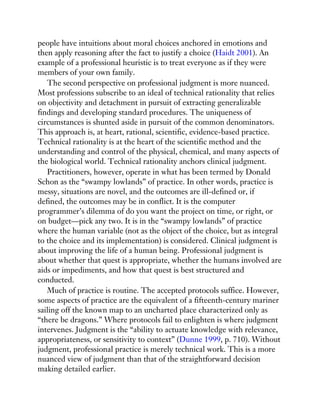 people have intuitions about moral choices anchored in emotions and
then apply reasoning after the fact to justify a choice (Haidt 2001). An
example of a professional heuristic is to treat everyone as if they were
members of your own family.
The second perspective on professional judgment is more nuanced.
Most professions subscribe to an ideal of technical rationality that relies
on objectivity and detachment in pursuit of extracting generalizable
findings and developing standard procedures. The uniqueness of
circumstances is shunted aside in pursuit of the common denominators.
This approach is, at heart, rational, scientific, evidence-based practice.
Technical rationality is at the heart of the scientific method and the
understanding and control of the physical, chemical, and many aspects of
the biological world. Technical rationality anchors clinical judgment.
Practitioners, however, operate in what has been termed by Donald
Schon as the “swampy lowlands” of practice. In other words, practice is
messy, situations are novel, and the outcomes are ill-defined or, if
defined, the outcomes may be in conflict. It is the computer
programmer’s dilemma of do you want the project on time, or right, or
on budget—pick any two. It is in the “swampy lowlands” of practice
where the human variable (not as the object of the choice, but as integral
to the choice and its implementation) is considered. Clinical judgment is
about improving the life of a human being. Professional judgment is
about whether that quest is appropriate, whether the humans involved are
aids or impediments, and how that quest is best structured and
conducted.
Much of practice is routine. The accepted protocols suffice. However,
some aspects of practice are the equivalent of a fifteenth-century mariner
sailing off the known map to an uncharted place characterized only as
“there be dragons.” Where protocols fail to enlighten is where judgment
intervenes. Judgment is the “ability to actuate knowledge with relevance,
appropriateness, or sensitivity to context” (Dunne 1999, p. 710). Without
judgment, professional practice is merely technical work. This is a more
nuanced view of judgment than that of the straightforward decision
making detailed earlier.
 