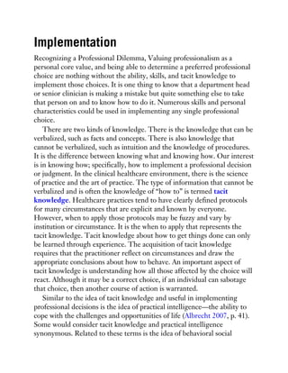 Implementation
Recognizing a Professional Dilemma, Valuing professionalism as a
personal core value, and being able to determine a preferred professional
choice are nothing without the ability, skills, and tacit knowledge to
implement those choices. It is one thing to know that a department head
or senior clinician is making a mistake but quite something else to take
that person on and to know how to do it. Numerous skills and personal
characteristics could be used in implementing any single professional
choice.
There are two kinds of knowledge. There is the knowledge that can be
verbalized, such as facts and concepts. There is also knowledge that
cannot be verbalized, such as intuition and the knowledge of procedures.
It is the difference between knowing what and knowing how. Our interest
is in knowing how; specifically, how to implement a professional decision
or judgment. In the clinical healthcare environment, there is the science
of practice and the art of practice. The type of information that cannot be
verbalized and is often the knowledge of “how to” is termed tacit
knowledge. Healthcare practices tend to have clearly defined protocols
for many circumstances that are explicit and known by everyone.
However, when to apply those protocols may be fuzzy and vary by
institution or circumstance. It is the when to apply that represents the
tacit knowledge. Tacit knowledge about how to get things done can only
be learned through experience. The acquisition of tacit knowledge
requires that the practitioner reflect on circumstances and draw the
appropriate conclusions about how to behave. An important aspect of
tacit knowledge is understanding how all those affected by the choice will
react. Although it may be a correct choice, if an individual can sabotage
that choice, then another course of action is warranted.
Similar to the idea of tacit knowledge and useful in implementing
professional decisions is the idea of practical intelligence—the ability to
cope with the challenges and opportunities of life (Albrecht 2007, p. 41).
Some would consider tacit knowledge and practical intelligence
synonymous. Related to these terms is the idea of behavioral social
 