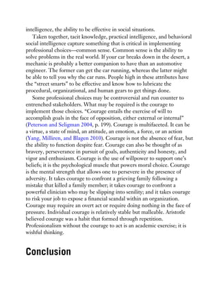intelligence, the ability to be effective in social situations.
Taken together, tacit knowledge, practical intelligence, and behavioral
social intelligence capture something that is critical in implementing
professional choices—common sense. Common sense is the ability to
solve problems in the real world. If your car breaks down in the desert, a
mechanic is probably a better companion to have than an automotive
engineer. The former can get the car running, whereas the latter might
be able to tell you why the car runs. People high in these attributes have
the “street smarts” to be effective and know how to lubricate the
procedural, organizational, and human gears to get things done.
Some professional choices may be controversial and run counter to
entrenched stakeholders. What may be required is the courage to
implement those choices. “Courage entails the exercise of will to
accomplish goals in the face of opposition, either external or internal”
(Peterson and Seligman 2004, p. 199). Courage is multifaceted. It can be
a virtue, a state of mind, an attitude, an emotion, a force, or an action
(Yang, Milliren, and Blagen 2010). Courage is not the absence of fear, but
the ability to function despite fear. Courage can also be thought of as
bravery, perseverance in pursuit of goals, authenticity and honesty, and
vigor and enthusiasm. Courage is the use of willpower to support one’s
beliefs; it is the psychological muscle that powers moral choice. Courage
is the mental strength that allows one to persevere in the presence of
adversity. It takes courage to confront a grieving family following a
mistake that killed a family member; it takes courage to confront a
powerful clinician who may be slipping into senility; and it takes courage
to risk your job to expose a financial scandal within an organization.
Courage may require an overt act or require doing nothing in the face of
pressure. Individual courage is relatively stable but malleable. Aristotle
believed courage was a habit that formed through repetition.
Professionalism without the courage to act is an academic exercise; it is
wishful thinking.
Conclusion
 