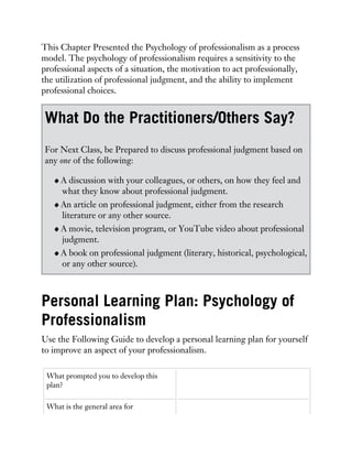 This Chapter Presented the Psychology of professionalism as a process
model. The psychology of professionalism requires a sensitivity to the
professional aspects of a situation, the motivation to act professionally,
the utilization of professional judgment, and the ability to implement
professional choices.
What Do the Practitioners/Others Say?
For Next Class, be Prepared to discuss professional judgment based on
any one of the following:
A discussion with your colleagues, or others, on how they feel and
what they know about professional judgment.
An article on professional judgment, either from the research
literature or any other source.
A movie, television program, or YouTube video about professional
judgment.
A book on professional judgment (literary, historical, psychological,
or any other source).
Personal Learning Plan: Psychology of
Professionalism
Use the Following Guide to develop a personal learning plan for yourself
to improve an aspect of your professionalism.
What prompted you to develop this
plan?
What is the general area for
 