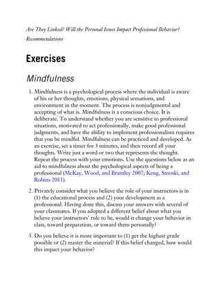 Are They Linked? Will the Personal Issues Impact Professional Behavior?
Recommendations
Exercises
Mindfulness
1. Mindfulness is a psychological process where the individual is aware
of his or her thoughts, emotions, physical sensations, and
environment in the moment. The process is nonjudgmental and
accepting of what is. Mindfulness is a conscious choice. It is
deliberate. To understand whether you are sensitive to professional
situations, motivated to act professionally, make good professional
judgments, and have the ability to implement professionalism requires
that you be mindful. Mindfulness can be practiced and developed. As
an exercise, set a timer for 3 minutes, and then record all your
thoughts. Write just a word or two that represents the thought.
Repeat the process with your emotions. Use the questions below as an
aid to mindfulness about the psychological aspects of being a
professional (McKay, Wood, and Brantley 2007; Keng, Smoski, and
Robins 2011).
2. Privately consider what you believe the role of your instructors is in
(1) the educational process and (2) your development as a
professional. Having done this, discuss your answers with several of
your classmates. If you adopted a different belief about what you
believe your instructors’ role to be, would it change your behavior in
class, toward preparation, or toward them personally?
3. Do you believe it is more important to (1) get the highest grade
possible or (2) master the material? If this belief changed, how would
this impact your behavior?
 