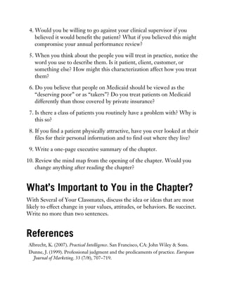 4. Would you be willing to go against your clinical supervisor if you
believed it would benefit the patient? What if you believed this might
compromise your annual performance review?
5. When you think about the people you will treat in practice, notice the
word you use to describe them. Is it patient, client, customer, or
something else? How might this characterization affect how you treat
them?
6. Do you believe that people on Medicaid should be viewed as the
“deserving poor” or as “takers”? Do you treat patients on Medicaid
differently than those covered by private insurance?
7. Is there a class of patients you routinely have a problem with? Why is
this so?
8. If you find a patient physically attractive, have you ever looked at their
files for their personal information and to find out where they live?
9. Write a one-page executive summary of the chapter.
10. Review the mind map from the opening of the chapter. Would you
change anything after reading the chapter?
What’s Important to You in the Chapter?
With Several of Your Classmates, discuss the idea or ideas that are most
likely to effect change in your values, attitudes, or behaviors. Be succinct.
Write no more than two sentences.
References
Albrecht, K. (2007). Practical Intelligence. San Francisco, CA: John Wiley & Sons.
Dunne, J. (1999). Professional judgment and the predicaments of practice. European
Journal of Marketing. 33 (7/8), 707–719.
 