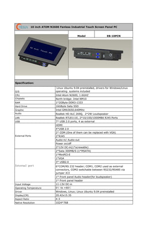 Aspect Ratio 4:3
Native Resolution 1024*768
10 inch ATOM N2600 Fanless Industrial Touch Screen Panel PC
EB-10PCN
Specification:
Model
O/S
Linux Ubuntu 9.04 preinstalled, drivers for Windows/Linux
operating systems included
CPU Intel Atom N2600, 1.6GHZ
RAM
Hard Drive
Chipsets
External Ports
Graphic
Audio
LAN
USB
Realtek HD ALC 269Q, 2*2W Loudspeaker
Realtek RTL8111E, 2*10/100/1000MBit RJ45 Ports
7* USB 2.0 ports, 4 as external
HDMI
North bridge: Intel NM10
1*2GByte DDR3-1333
16GByte Sata SSD
Intel GMA3650,640MHz
4*USB 2.0
2*RJ45
Audio-in/ Audio-out
Internal port
1*MiniPCI-E
1*VGA
Power on/off
2*12V DC-in(1*screwable)
2*Sata 300MB/S (1*MSATA)
2* COM (One of them can be replaced with VGA)
3* USB2.0
6*COM/RS 232 header; COM1, COM2 used as external
connectors, COM2 switchable between RS232/RS485 via
jumper JC3
1* Front panel Audio header(for loudspeaker)
1* Front panel header
11-13V DC-inInput Voltage
Operating Temperature 0℃ to +60℃
Driver Windows, Linux; Linux Ubuntu 9.04 preinstalled
Display(CM) 20.42x15.35