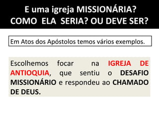 E uma igreja MISSIONÁRIA?
COMO ELA SERIA? OU DEVE SER?
Em Atos dos Apóstolos temos vários exemplos.
Escolhemos focar na IGREJA DE
ANTIOQUIA, que sentiu o DESAFIO
MISSIONÁRIO e respondeu ao CHAMADO
DE DEUS.
 
