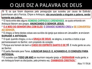 O QUE DIZ A PALAVRA DE DEUS
19 “E os que foram dispersos pela perseguição que sucedeu por causa de Estêvão
caminharam até à Fenícia, Chipre e Antioquia, não anunciando a ninguém a palavra, senão
somente aos judeus.
20
E havia entre eles alguns HOMENS CHÍPRIOS E CIRENENSES, os quais entrando em
Antioquia falaram aos gregos, ANUNCIANDO O SENHOR JESUS.
21
E A MÃO DO SENHOR ERA COM ELES; E GRANDE NÚMERO CREU e SE CONVERTEU
AO SENHOR.
22
E chegou a fama destas coisas aos ouvidos da igreja que estava em Jerusalém; e enviaram
BARNABÉ A ANTIOQUIA.
23
O qual, quando chegou, e viu a GRAÇA DE DEUS, se alegrou, e exortou a todos a que
permanecessem no Senhor, com propósito de coração;
24
Porque era homem de bem e CHEIO DO ESPÍRITO SANTO E DE FÉ. E muita gente se uniu
ao Senhor.
25
E partiu Barnabé para Tarso, A BUSCAR SAULO; E, ACHANDO-O, O CONDUZIU PARA
ANTIOQUIA.
26
E sucedeu que TODO UM ANO se reuniram naquela igreja, e ENSINARAM muita gente; e
em Antioquia foram os discípulos, pela primeira vez, CHAMADOS CRISTÃOS.”
Atos 11:19-26
 