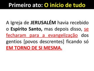 Primeiro ato: O início de tudo
A Igreja de JERUSALÉM havia recebido
o Espírito Santo, mas depois disso, se
fecharam para a evangelização dos
gentios [povos descrentes] ficando só
EM TORNO DE SI MESMA.
 