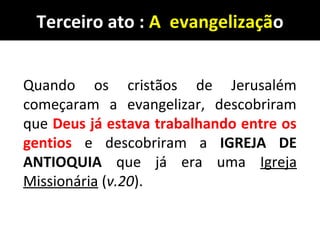 Terceiro ato : A evangelização
Quando os cristãos de Jerusalém
começaram a evangelizar, descobriram
que Deus já estava trabalhando entre os
gentios e descobriram a IGREJA DE
ANTIOQUIA que já era uma Igreja
Missionária (v.20).
 