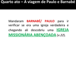 Quarto ato – A viagem de Paulo e Barnabé
Mandaram BARNABÉ/ PAULO para ir
verificar se era uma igreja verdadeira e
chegando ali descobriu uma IGREJA
MISSIONÁRIA ABENÇOADA (v.22).
 
