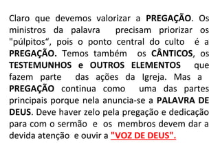 Claro que devemos valorizar a PREGAÇÃO. Os
ministros da palavra precisam priorizar os
"púlpitos“, pois o ponto central do culto é a
PREGAÇÃO. Temos também os CÂNTICOS, os
TESTEMUNHOS e OUTROS ELEMENTOS que
fazem parte das ações da Igreja. Mas a
PREGAÇÃO continua como uma das partes
principais porque nela anuncia-se a PALAVRA DE
DEUS. Deve haver zelo pela pregação e dedicação
para com o sermão e os membros devem dar a
devida atenção e ouvir a "VOZ DE DEUS".
 