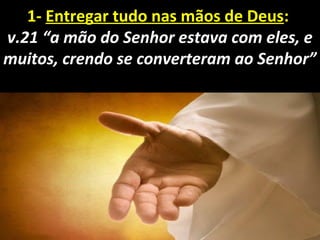 1- Entregar tudo nas mãos de Deus: 
v.21 “a mão do Senhor estava com eles, e
muitos, crendo se converteram ao Senhor”
 
