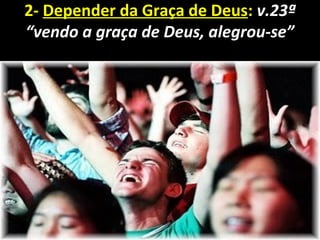 2- Depender da Graça de Deus: v.23ª
“vendo a graça de Deus, alegrou-se”
 