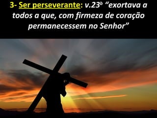 3- Ser perseverante: v.23b
“exortava a
todos a que, com firmeza de coração
permanecessem no Senhor”
3- Ser perseverante: v.23b
“exortava a
todos a que, com firmeza de coração
permanecessem no Senhor”
 
