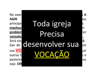 No exercicio do evangelho somos DESAFIADOS A
AGIR de forma favorável com as pessoas
principalmente com aquelas que sofrem, as
machucadas, as cansadas e as que estão com
problemas. Pastorear implica em oferecer
consolo, orientação, calor humano e cuidado .
Será essa realmente a missão das igrejas CRISTÃS.
Sair de dentro das quatro paredes e cumprir com
sua VOCAÇÃO; Ir de encontro aos lares, alcançar
outras famílias para o evangelismo, para o ensino e
pastoreio. Enfim, uma IGREJA dita de Cristo ou
seja CRISTÃ.
Toda igreja
Precisa
desenvolver sua
VOCAÇÃO
 
