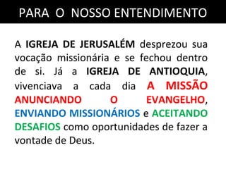 PARA O NOSSO ENTENDIMENTOPARA O NOSSO ENTENDIMENTO
A IGREJA DE JERUSALÉM desprezou sua
vocação missionária e se fechou dentro
de si. Já a IGREJA DE ANTIOQUIA,
vivenciava a cada dia A MISSÃO
ANUNCIANDO O EVANGELHO,
ENVIANDO MISSIONÁRIOS e ACEITANDO
DESAFIOS como oportunidades de fazer a
vontade de Deus.
 