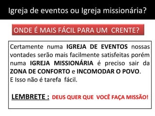 Igreja de eventos ou Igreja missionária?Igreja de eventos ou Igreja missionária?
ONDE É MAIS FÁCIL PARA UM CRENTE?
Certamente numa IGREJA DE EVENTOS nossas
vontades serão mais facilmente satisfeitas porém
numa IGREJA MISSIONÁRIA é preciso sair da
ZONA DE CONFORTO e INCOMODAR O POVO.
E Isso não é tarefa fácil.
LEMBRETE : DEUS QUER QUE VOCÊ FAÇA MISSÃO!
 