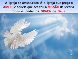 A igreja de Jesus Cristo é a igreja que prega o
AMOR, é aquela que aceitou a MISSÃO de levar a
todos o poder da GRAÇA de Deus.
A igreja de Jesus Cristo é a igreja que prega o
AMOR, é aquela que aceitou a MISSÃO de levar a
todos o poder da GRAÇA de Deus.
 