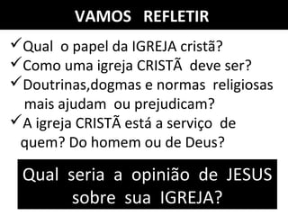 VAMOS REFLETIR
Qual o papel da IGREJA cristã?
Como uma igreja CRISTÃ deve ser?
Doutrinas,dogmas e normas religiosas
mais ajudam ou prejudicam?
A igreja CRISTÃ está a serviço de
quem? Do homem ou de Deus?
Qual seria a opinião de JESUS
sobre sua IGREJA?
 