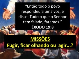 MISSÕES
Fugir, ficar olhando ou agir...?
“Então todo o povo
respondeu a uma voz, e
disse: Tudo o que o Senhor
tem falado, faremos.”
ÊXODO 19:8
 