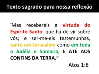 “
Mas recebereis a virtude do
Espírito Santo, que há de vir sobre
vós; e ser-me-eis testemunhas,
tanto em Jerusalém como em toda
a Judéia e Samaria, E ATÉ AOS
CONFINS DA TERRA.”
Atos 1:8
Texto sagrado para nossa reflexão
 