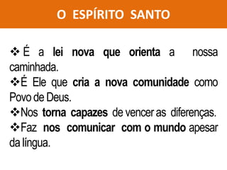 O ESPÍRITO SANTO
 É a lei nova que orienta a nossa
caminhada.
É Ele que cria a nova comunidade como
Povode Deus.
Nos torna capazes de venceras diferenças.
Faz nos comunicar com o mundo apesar
da língua.
 