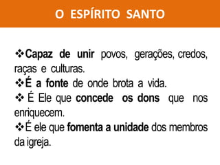 O ESPÍRITO SANTO
Capaz de unir povos, gerações, credos,
raças e culturas.
É a fonte de onde brota a vida.
 É Ele que concede os dons que nos
enriquecem.
É ele que fomenta a unidade dos membros
da igreja.
 