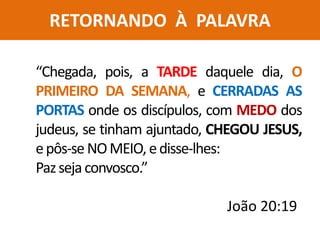 RETORNANDO À PALAVRA
“Chegada, pois, a TARDE daquele dia, O
PRIMEIRO DA SEMANA, e CERRADAS AS
PORTAS onde os discípulos, com MEDO dos
judeus, se tinham ajuntado, CHEGOU JESUS,
epôs-se NOMEIO, edisse-lhes:
Pazsejaconvosco.”
João 20:19
 