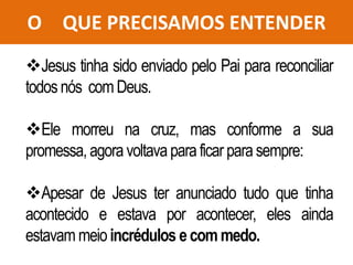 O QUE PRECISAMOS ENTENDER
Jesus tinha sido enviado pelo Pai para reconciliar
todosnós comDeus.
Ele morreu na cruz, mas conforme a sua
promessa, agoravoltavaparaficar parasempre:
Apesar de Jesus ter anunciado tudo que tinha
acontecido e estava por acontecer, eles ainda
estavam meioincrédulos ecommedo.
 