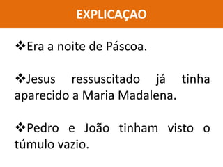 EXPLICAÇAO
Era a noite de Páscoa.
Jesus ressuscitado já tinha
aparecido a Maria Madalena.
Pedro e João tinham visto o
túmulo vazio.
 