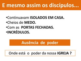 E mesmo assim os discípulos...
•Continuavam ISOLADOS EM CASA.
•Cheios de MEDO.
•Com as PORTAS FECHADAS.
•INCRÉDULOS.
Ausência de poder
Onde está o poder da nossa IGREJA ?
 