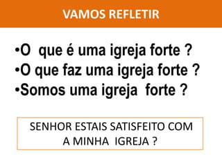 VAMOS REFLETIR
•O que é uma igreja forte ?
•O que faz uma igreja forte ?
•Somos uma igreja forte ?
SENHOR ESTAIS SATISFEITO COM
A MINHA IGREJA ?
 