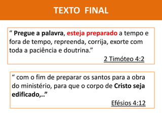 TEXTO FINAL
“ Pregue a palavra, esteja preparado a tempo e
fora de tempo, repreenda, corrija, exorte com
toda a paciência e doutrina.”
2 Timóteo 4:2
“ com o fim de preparar os santos para a obra
do ministério, para que o corpo de Cristo seja
edificado,..”
Efésios 4:12
 