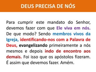 DEUS PRECISA DE NÓS
Para cumprir este mandato do Senhor,
devemos fazer com que Ele viva em nós.
De que modo? Sendo membros vivos da
Igreja, identificando-nos com a Palavra de
Deus, evangelizando primeiramente a nós
mesmos e depois indo de encontro aos
demais. Foi isso que os apóstolos fizeram.
É assim que devemos fazer. Amém.
 