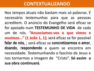 CONTEXTUALIZANDO
Nos tempos atuais não bastam mais só palavras. É
necessário testemunhas para que as pessoas
acreditem. O anúncio do Evangelho será eficaz se
for apoiado num TESTEMUNHO DE VIDA de cada
um de nós. “Anunciamos-vos o que vimos e
ouvimos...” (1 João 1, 1); será eficaz se for possível
falar de nós, ; será eficaz se concretizarmos o amor,
doando, respondendo a quem se encontra em
necessidade. Testemunhando o fascínio de Jesus e
nos tornarmos a imagem de “Cristo”. Só assim a
sua obra continuará.
 