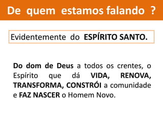 De quem estamos falando ?
Evidentemente do ESPÍRITO SANTO.
Do dom de Deus a todos os crentes, o
Espírito que dá VIDA, RENOVA,
TRANSFORMA, CONSTRÓI a comunidade
e FAZ NASCER o Homem Novo.
 