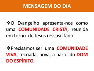 MENSAGEM DO DIA
O Evangelho apresenta-nos como
uma COMUNIDADE CRISTÃ, reunida
em torno de Jesus ressuscitado.
Precisamos ser uma COMUNIDADE
VIVA, recriada, nova, a partir do DOM
DO ESPÍRITO.
 