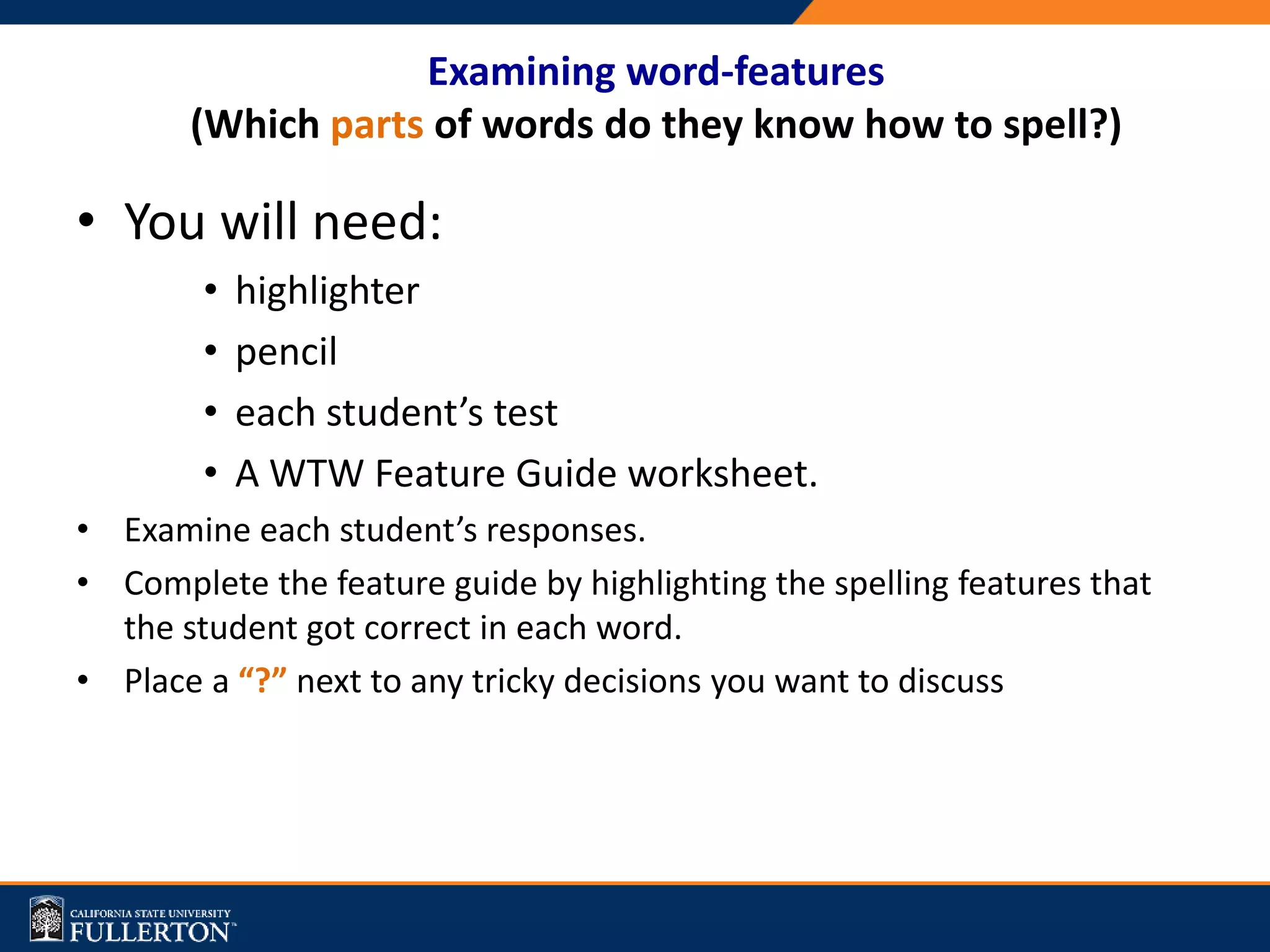 Examining word-features
(Which parts of words do they know how to spell?)
• You will need:
• highlighter
• pencil
• each student’s test
• A WTW Feature Guide worksheet.
• Examine each student’s responses.
• Complete the feature guide by highlighting the spelling features that
the student got correct in each word.
• Place a “?” next to any tricky decisions you want to discuss
 