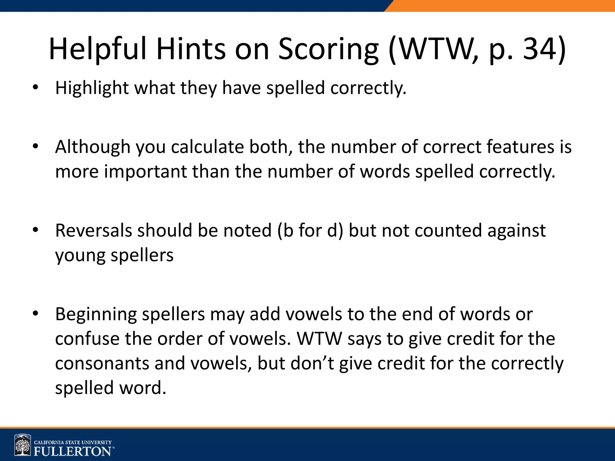 Helpful Hints on Scoring (WTW, p. 34)
• Highlight what they have spelled correctly.
• Although you calculate both, the number of correct features is
more important than the number of words spelled correctly.
• Reversals should be noted (b for d) but not counted against
young spellers
• Beginning spellers may add vowels to the end of words or
confuse the order of vowels. WTW says to give credit for the
consonants and vowels, but don’t give credit for the correctly
spelled word.
 