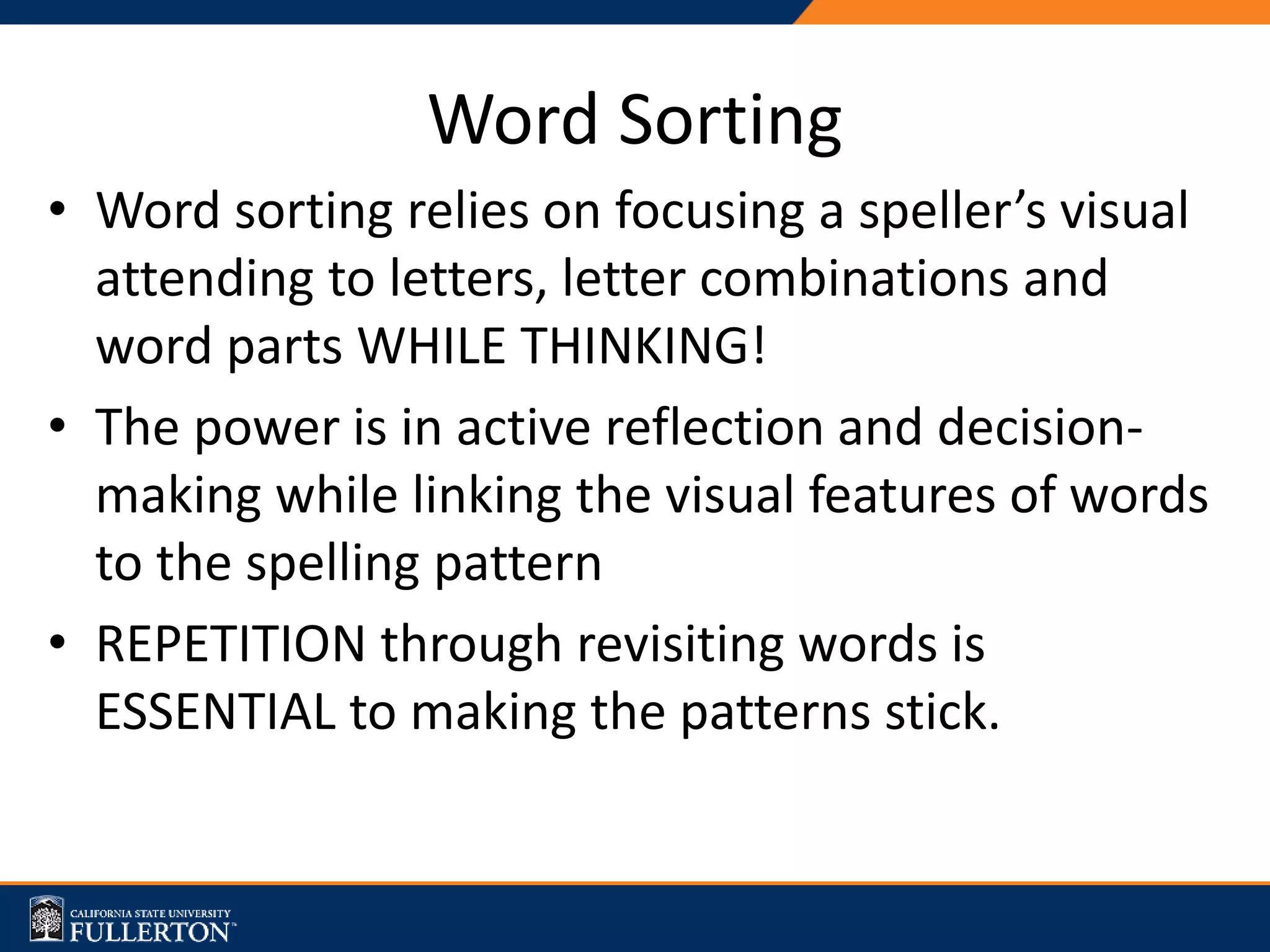 • Word sorting relies on focusing a speller’s visual
attending to letters, letter combinations and
word parts WHILE THINKING!
• The power is in active reflection and decision-
making while linking the visual features of words
to the spelling pattern
• REPETITION through revisiting words is
ESSENTIAL to making the patterns stick.
Word Sorting
 