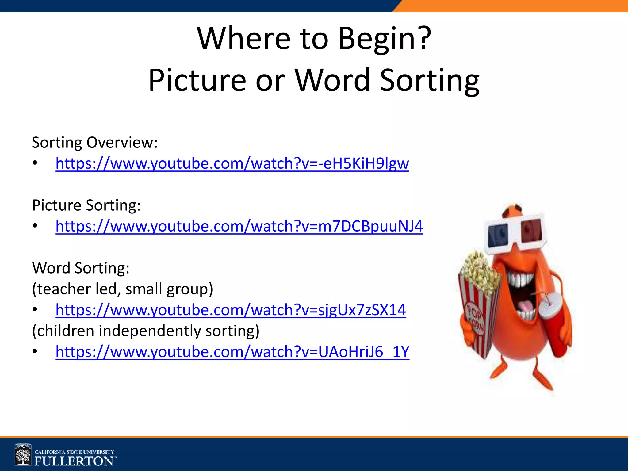 Where to Begin?
Picture or Word Sorting
Sorting Overview:
• https://www.youtube.com/watch?v=-eH5KiH9lgw
Picture Sorting:
• https://www.youtube.com/watch?v=m7DCBpuuNJ4
Word Sorting:
(teacher led, small group)
• https://www.youtube.com/watch?v=sjgUx7zSX14
(children independently sorting)
• https://www.youtube.com/watch?v=UAoHriJ6_1Y
 