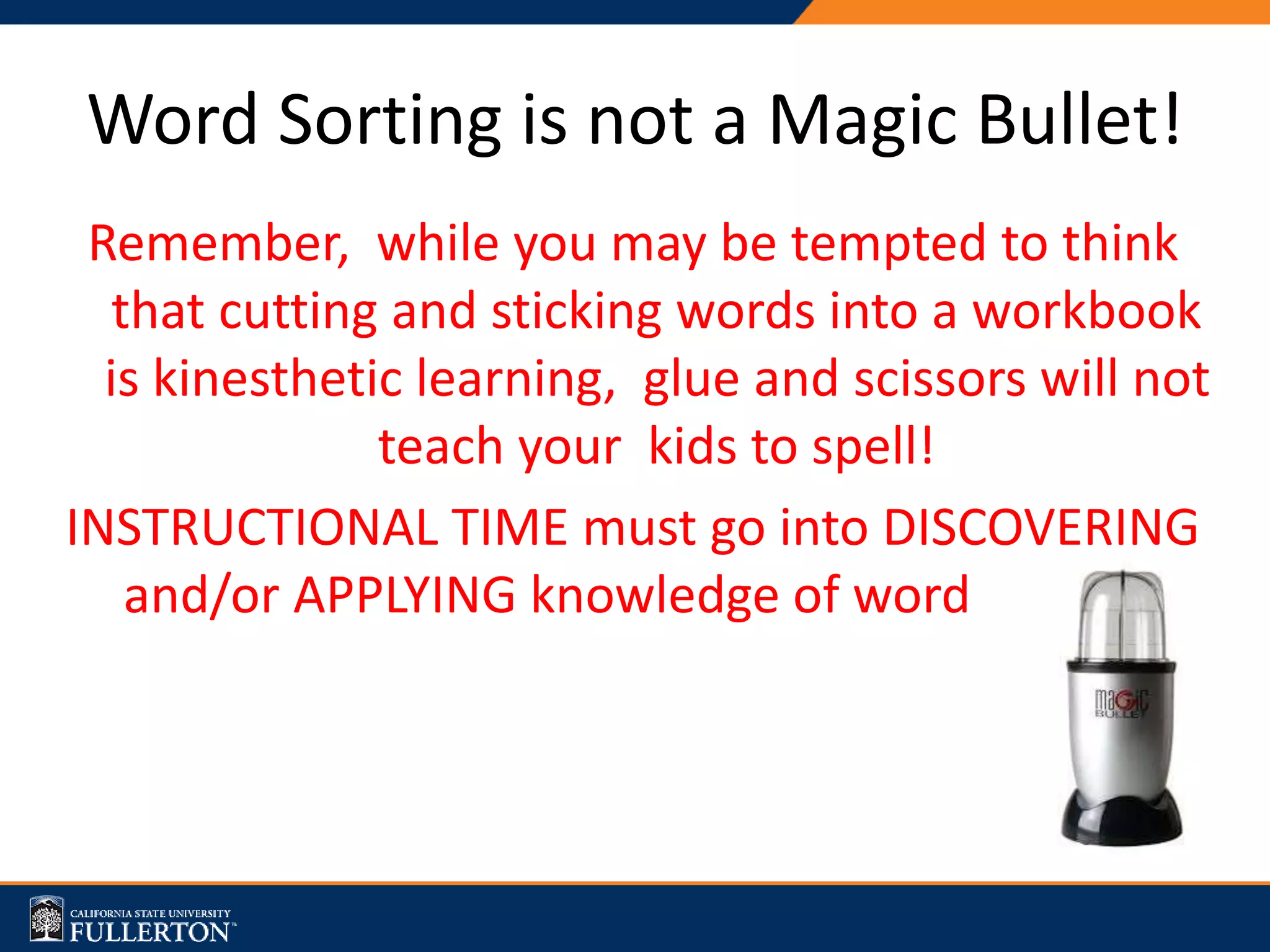 Remember, while you may be tempted to think
that cutting and sticking words into a workbook
is kinesthetic learning, glue and scissors will not
teach your kids to spell!
INSTRUCTIONAL TIME must go into DISCOVERING
and/or APPLYING knowledge of word patterns.
Word Sorting is not a Magic Bullet!
 