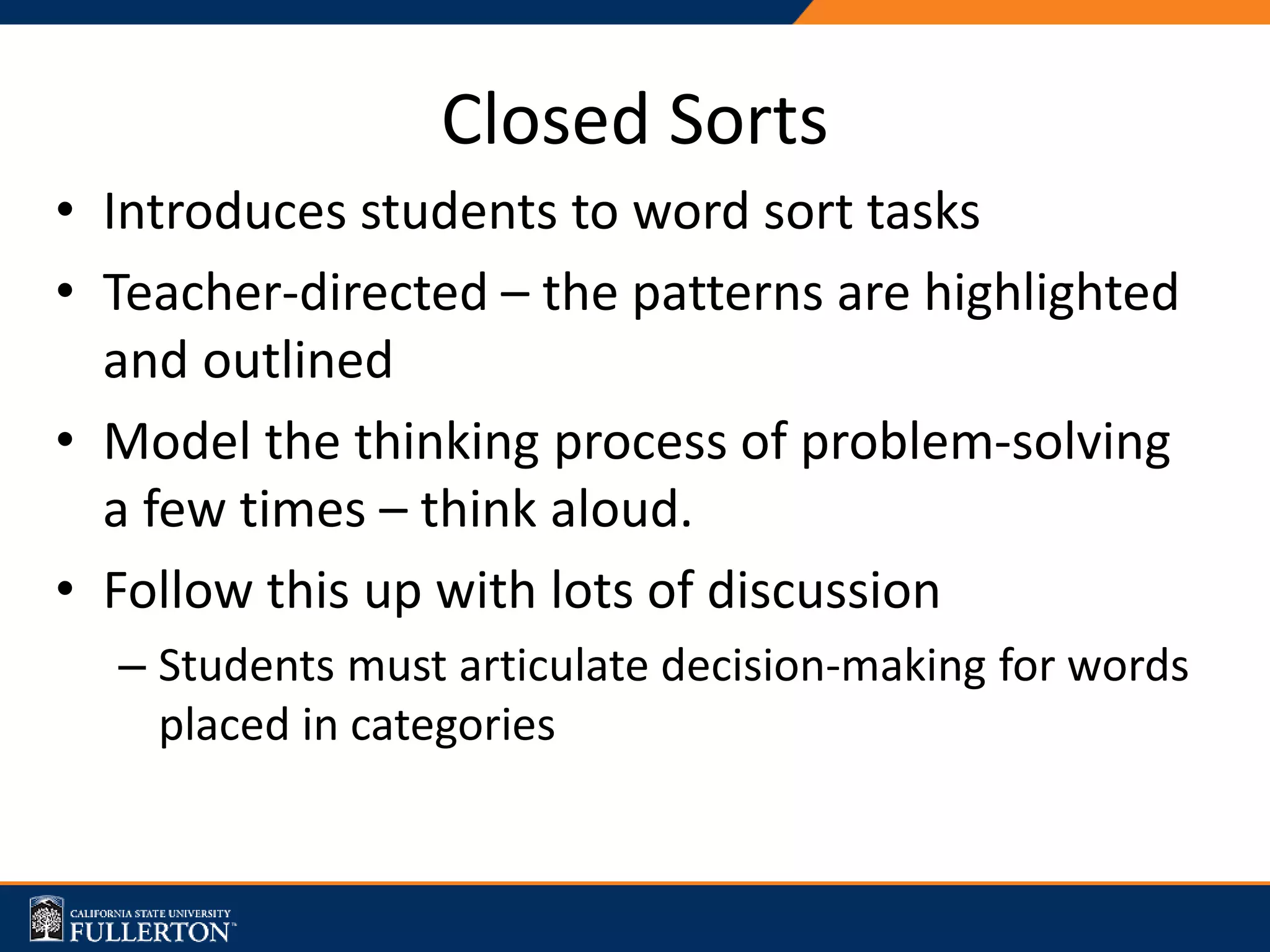 • Introduces students to word sort tasks
• Teacher-directed – the patterns are highlighted
and outlined
• Model the thinking process of problem-solving
a few times – think aloud.
• Follow this up with lots of discussion
– Students must articulate decision-making for words
placed in categories
Closed Sorts
 