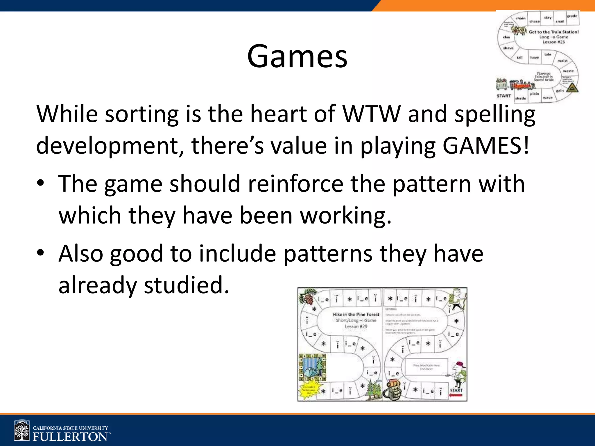 Games
While sorting is the heart of WTW and spelling
development, there’s value in playing GAMES!
• The game should reinforce the pattern with
which they have been working.
• Also good to include patterns they have
already studied.
 