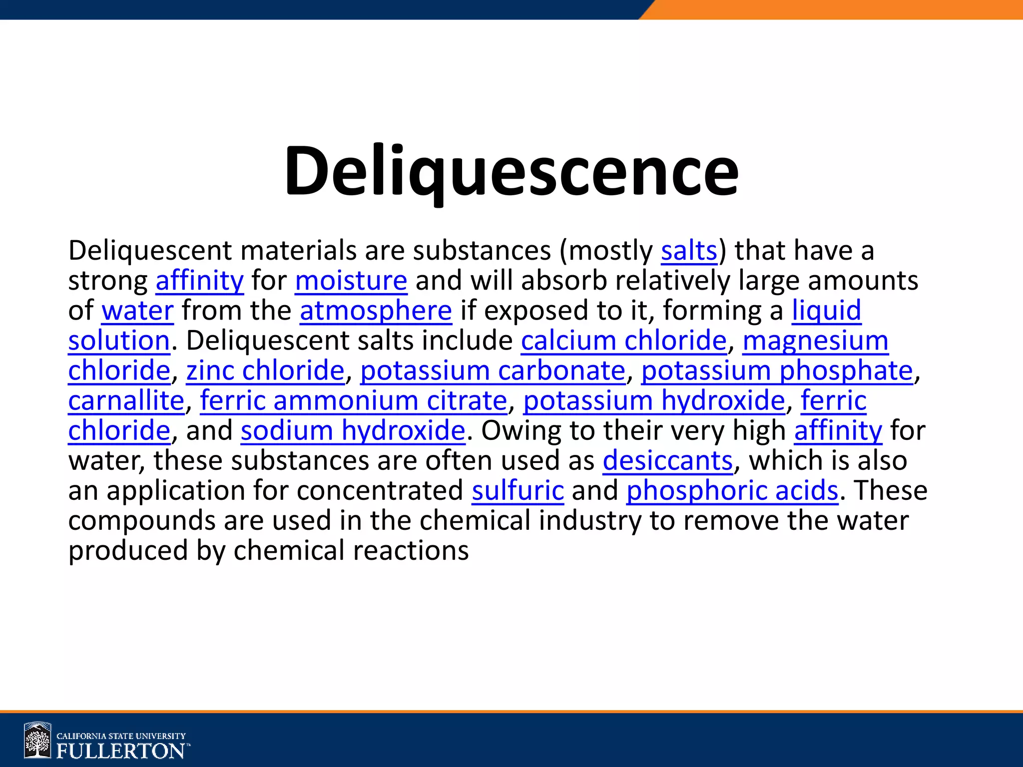 Deliquescence
Deliquescent materials are substances (mostly salts) that have a
strong affinity for moisture and will absorb relatively large amounts
of water from the atmosphere if exposed to it, forming a liquid
solution. Deliquescent salts include calcium chloride, magnesium
chloride, zinc chloride, potassium carbonate, potassium phosphate,
carnallite, ferric ammonium citrate, potassium hydroxide, ferric
chloride, and sodium hydroxide. Owing to their very high affinity for
water, these substances are often used as desiccants, which is also
an application for concentrated sulfuric and phosphoric acids. These
compounds are used in the chemical industry to remove the water
produced by chemical reactions
 